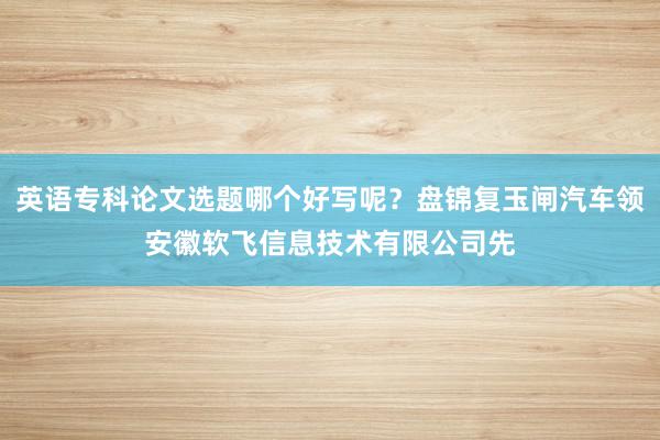 英语专科论文选题哪个好写呢？盘锦复玉闸汽车领安徽软飞信息技术有限公司先