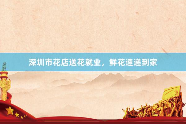 深圳市花店送花就业,鲜花速递到家