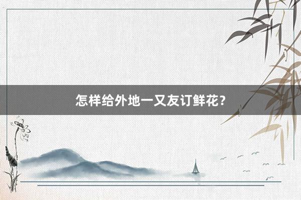 怎样给外地一又友订鲜花？