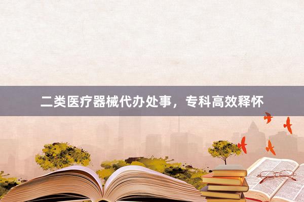 二类医疗器械代办处事，专科高效释怀